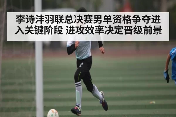 李诗沣羽联总决赛男单资格争夺进入关键阶段 进攻效率决定晋级前景